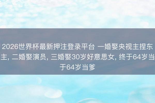 2026世界杯最新押注登录平台 一婚娶央视主捏东谈主, 二婚娶演员, 三婚娶30岁好意思女, 终于64岁当爹