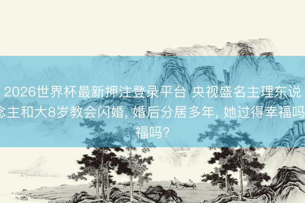 2026世界杯最新押注登录平台 央视盛名主理东说念主和大8岁教会闪婚, 婚后分居多年, 她过得幸福吗?