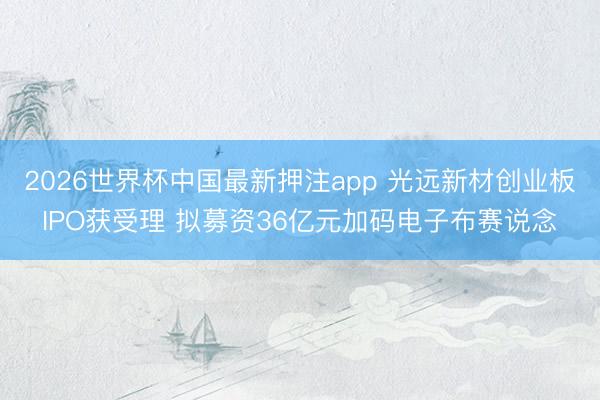2026世界杯中国最新押注app 光远新材创业板IPO获受理 拟募资36亿元加码电子布赛说念