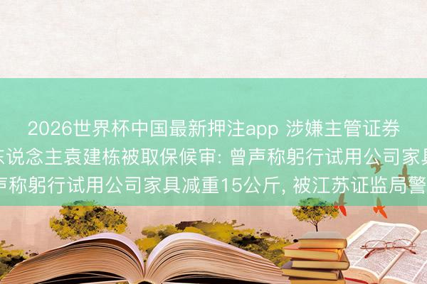 2026世界杯中国最新押注app 涉嫌主管证券市集! 博瑞医药实控东说念主袁建栋被取保候审: 曾声称躬行试用公司家具减重15公斤, 被江苏证监局警示函