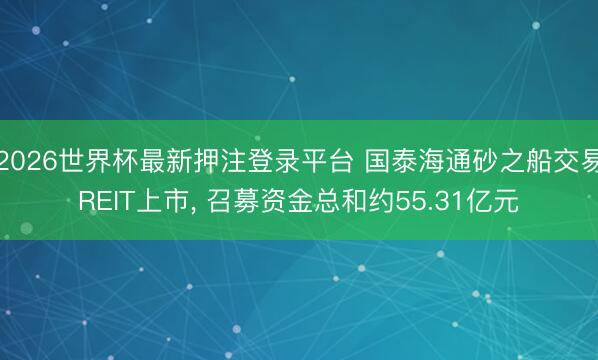 2026世界杯最新押注登录平台 国泰海通砂之船交易REIT上市， 召募资金总和约55.31亿元