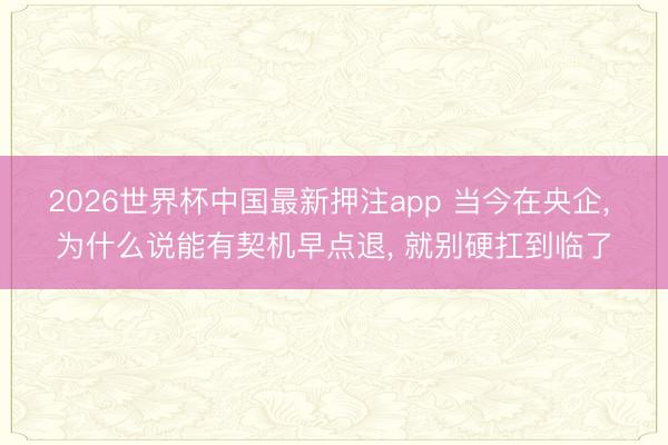 2026世界杯中国最新押注app 当今在央企, 为什么说能有契机早点退, 就别硬扛到临了