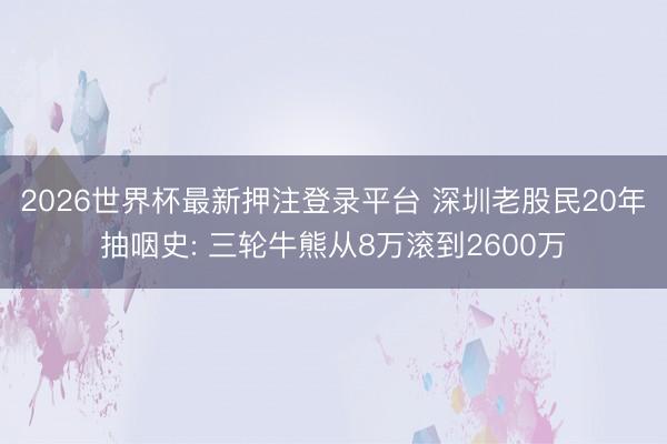 2026世界杯最新押注登录平台 深圳老股民20年抽咽史: 三轮牛熊从8万滚到2600万