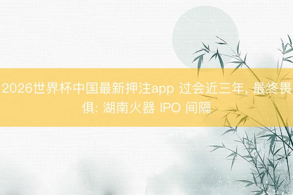 2026世界杯中国最新押注app 过会近三年， 最终畏俱: 湖南火器 IPO 间隔