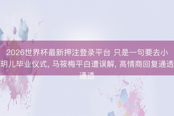 2026世界杯最新押注登录平台 只是一句要去小玥儿毕业仪式, 马筱梅平白遭误解, 高情商回复通透